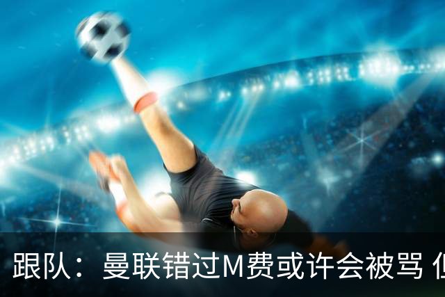 跟队：曼联错过M费或许会被骂 但用这钱买巴莱巴和斯科特更明智